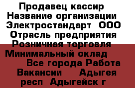 Продавец-кассир › Название организации ­ Электростандарт, ООО › Отрасль предприятия ­ Розничная торговля › Минимальный оклад ­ 22 000 - Все города Работа » Вакансии   . Адыгея респ.,Адыгейск г.